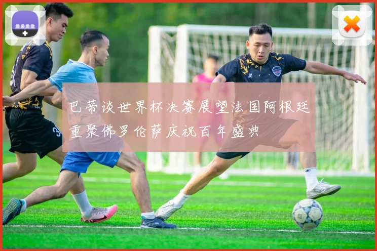 巴蒂谈世界杯决赛展望法国阿根廷重聚佛罗伦萨庆祝百年盛典