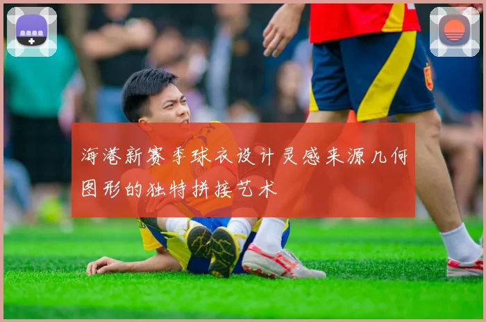 海港新赛季球衣设计灵感来源几何图形的独特拼接艺术