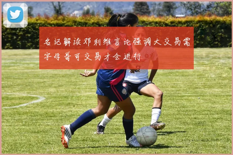 名记解读邓利维言论强调大交易需字母哥可交易才会进行
