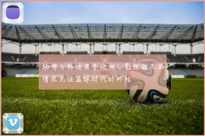 杨鸣与韩德君李晓旭合影致敬兄弟情深见证篮球时代的终结
