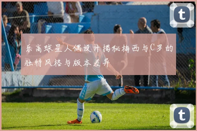 乐高球星人偶设计揭秘梅西与C罗的独特风格与版本差异