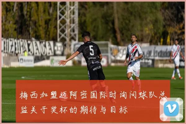 梅西加盟迈阿密国际时询问球队总监关于奖杯的期待与目标