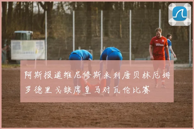 阿斯报道维尼修斯米利唐贝林厄姆罗德里戈缺席皇马对瓦伦比赛
