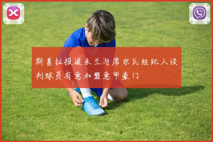 斯基拉报道米兰与席尔瓦经纪人谈判球员有意加盟意甲豪门