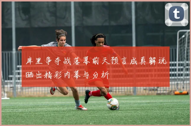库里争夺战落幕前天预言成真解说晒出精彩内幕与分析