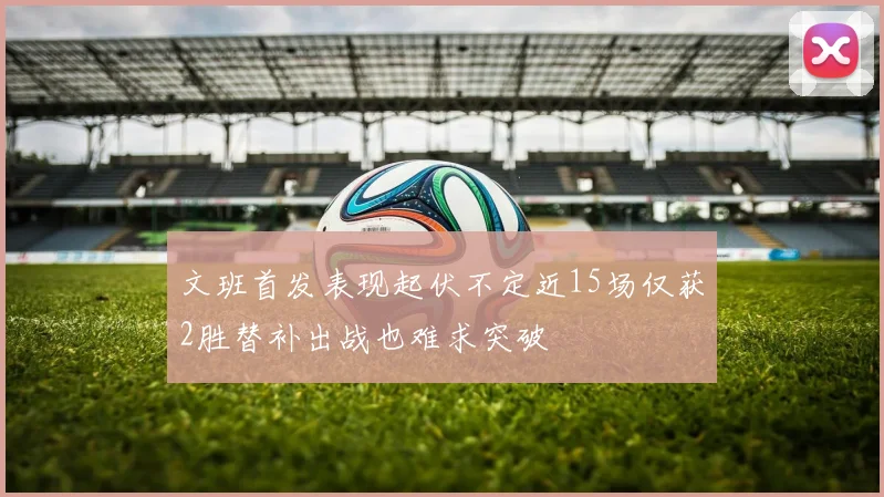 文班首发表现起伏不定近15场仅获2胜替补出战也难求突破