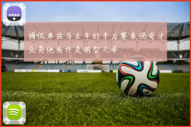 调侃库兹马去年的季后赛表现奇才交易他或许是明智之举