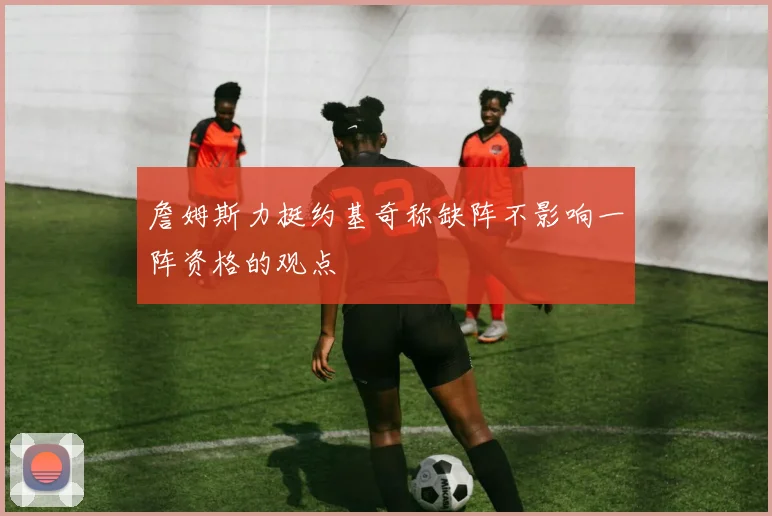 詹姆斯力挺约基奇称缺阵不影响一阵资格的观点