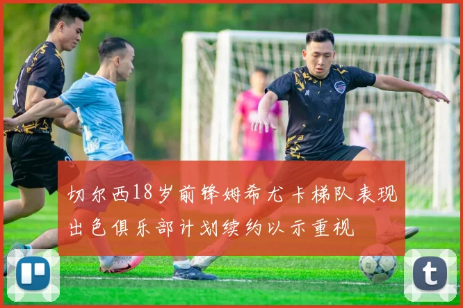 切尔西18岁前锋姆希尤卡梯队表现出色俱乐部计划续约以示重视