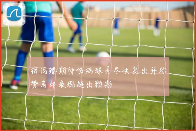 宿茂臻期待伤病球员尽快复出并称赞乌郎表现超出预期