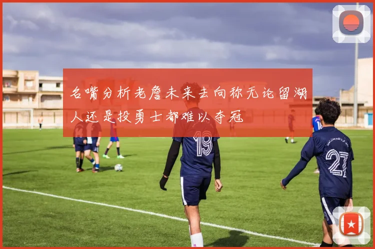 名嘴分析老詹未来去向称无论留湖人还是投勇士都难以夺冠