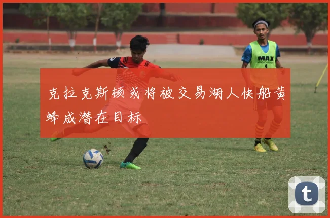 克拉克斯顿或将被交易湖人快船黄蜂成潜在目标