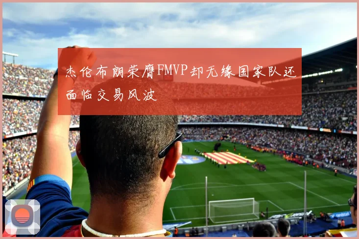 杰伦布朗荣膺FMVP却无缘国家队还面临交易风波
