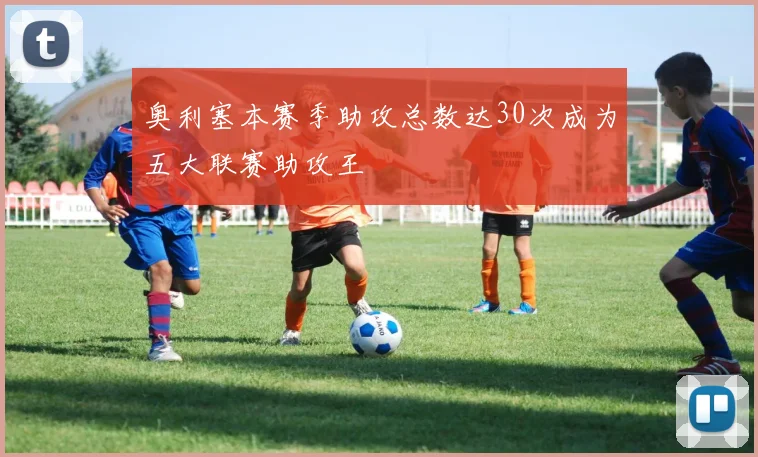 奥利塞本赛季助攻总数达30次成为五大联赛助攻王