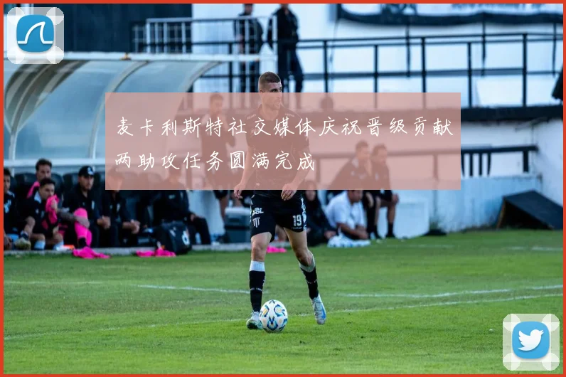 麦卡利斯特社交媒体庆祝晋级贡献两助攻任务圆满完成