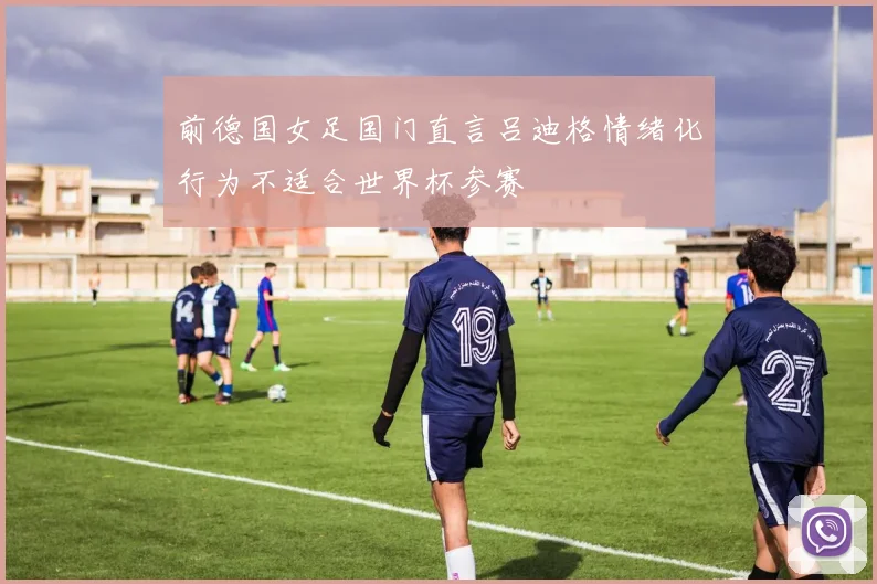 前德国女足国门直言吕迪格情绪化行为不适合世界杯参赛